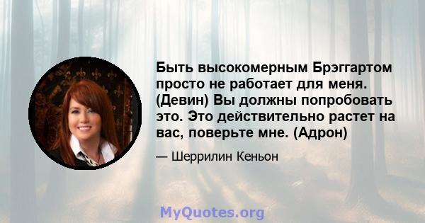 Быть высокомерным Брэггартом просто не работает для меня. (Девин) Вы должны попробовать это. Это действительно растет на вас, поверьте мне. (Адрон)