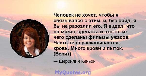 Человек не хочет, чтобы я связывался с этим, и, без обид, я бы не разозлил его. Я видел, что он может сделать, и это то, из чего сделаны фильмы ужасов. Часть тела раскалывается, кровь. Много крови и пыток. (Берит)