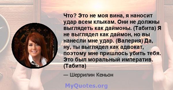 Что? Это не моя вина, я наносит удар всем клыкам. Они не должны выглядеть как даймоны. (Табита) Я не выглядел как даймон, но вы нанесли мне удар. (Валерия) Да, ну, ты выглядел как адвокат, поэтому мне пришлось убить