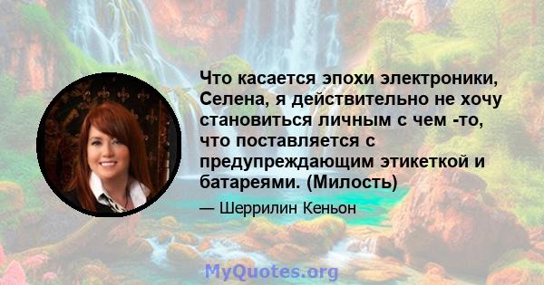 Что касается эпохи электроники, Селена, я действительно не хочу становиться личным с чем -то, что поставляется с предупреждающим этикеткой и батареями. (Милость)