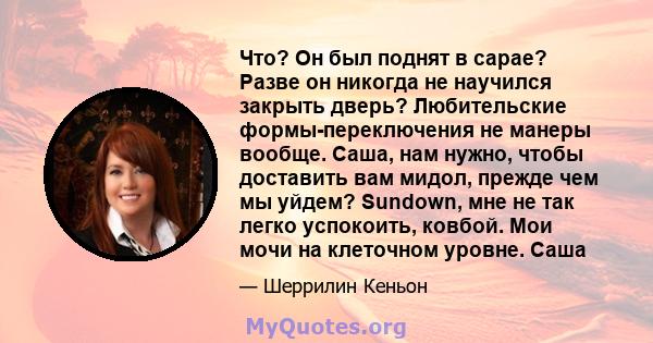 Что? Он был поднят в сарае? Разве он никогда не научился закрыть дверь? Любительские формы-переключения не манеры вообще. Саша, нам нужно, чтобы доставить вам мидол, прежде чем мы уйдем? Sundown, мне не так легко