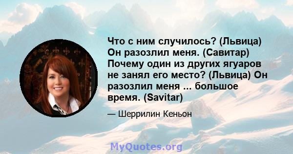 Что с ним случилось? (Львица) Он разозлил меня. (Савитар) Почему один из других ягуаров не занял его место? (Львица) Он разозлил меня ... большое время. (Savitar)