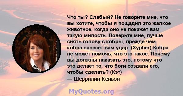 Что ты? Слабый? Не говорите мне, что вы хотите, чтобы я пощадил это жалкое животное, когда оно не покажет вам такую ​​милость. Поверьте мне, лучше снять голову с кобры, прежде чем кобра нанесет вам удар. (Xypher) Кобра