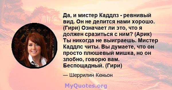 Да, и мистер Каддлз - ревнивый вид. Он не делится нами хорошо. (Гири) Означает ли это, что я должен сразиться с ним? (Арик) Ты никогда не выиграешь. Мистер Каддлс читы. Вы думаете, что он просто плюшевый мишка, но он