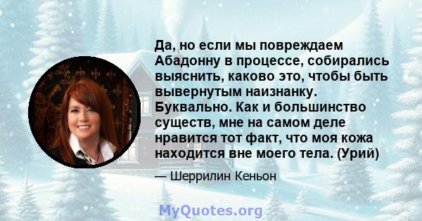 Да, но если мы повреждаем Абадонну в процессе, собирались выяснить, каково это, чтобы быть вывернутым наизнанку. Буквально. Как и большинство существ, мне на самом деле нравится тот факт, что моя кожа находится вне