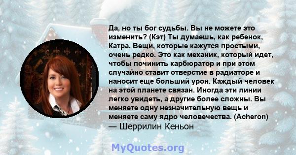 Да, но ты бог судьбы. Вы не можете это изменить? (Кэт) Ты думаешь, как ребенок, Катра. Вещи, которые кажутся простыми, очень редко. Это как механик, который идет, чтобы починить карбюратор и при этом случайно ставит