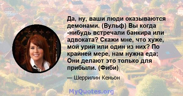 Да, ну, ваши люди оказываются демонами. (Вульф) Вы когда -нибудь встречали банкира или адвоката? Скажи мне, что хуже, мой урий или один из них? По крайней мере, нам нужна еда; Они делают это только для прибыли. (Фиби)