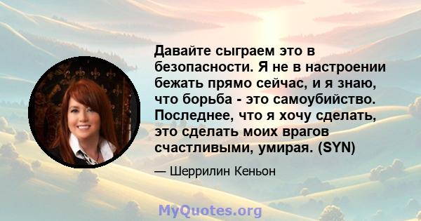 Давайте сыграем это в безопасности. Я не в настроении бежать прямо сейчас, и я знаю, что борьба - это самоубийство. Последнее, что я хочу сделать, это сделать моих врагов счастливыми, умирая. (SYN)