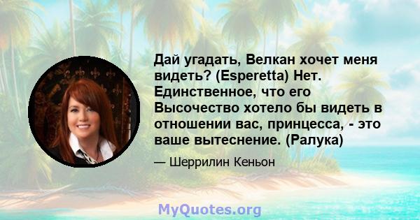 Дай угадать, Велкан хочет меня видеть? (Esperetta) Нет. Единственное, что его Высочество хотело бы видеть в отношении вас, принцесса, - это ваше вытеснение. (Ралука)