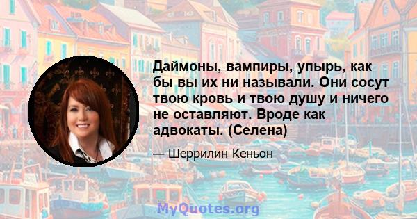 Даймоны, вампиры, упырь, как бы вы их ни называли. Они сосут твою кровь и твою душу и ничего не оставляют. Вроде как адвокаты. (Селена)