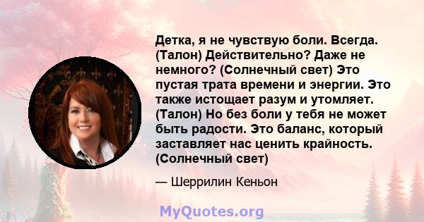 Детка, я не чувствую боли. Всегда. (Талон) Действительно? Даже не немного? (Солнечный свет) Это пустая трата времени и энергии. Это также истощает разум и утомляет. (Талон) Но без боли у тебя не может быть радости. Это