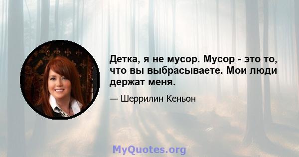 Детка, я не мусор. Мусор - это то, что вы выбрасываете. Мои люди держат меня.