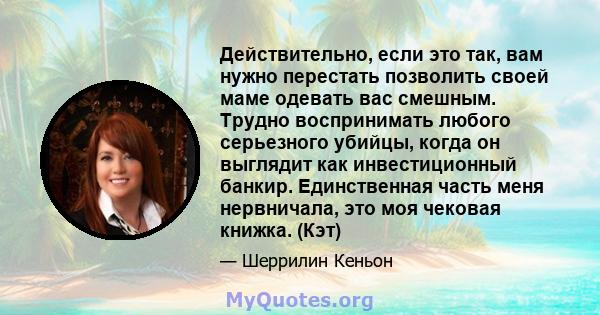 Действительно, если это так, вам нужно перестать позволить своей маме одевать вас смешным. Трудно воспринимать любого серьезного убийцы, когда он выглядит как инвестиционный банкир. Единственная часть меня нервничала,