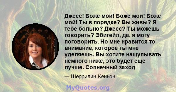 Джесс! Боже мой! Боже мой! Боже мой! Ты в порядке? Вы живы? Я тебе больно? Джесс? Ты можешь говорить? Эбигейл, да, я могу поговорить. Но мне нравится то внимание, которое ты мне уделяешь. Вы хотите нащупывать немного