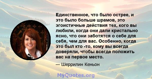 Единственное, что было острее, и это было больше шрамов, это эгоистичные действия тех, кого вы любили, когда они дали кристально ясно, что они заботятся о себе для себя, чем для вас. Особенно, когда это был кто -то,