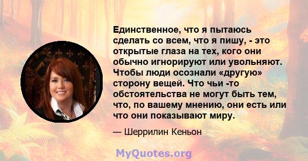 Единственное, что я пытаюсь сделать со всем, что я пишу, - это открытые глаза на тех, кого они обычно игнорируют или увольняют. Чтобы люди осознали «другую» сторону вещей. Что чьи -то обстоятельства не могут быть тем,