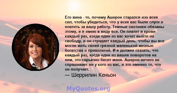 Его вина - то, почему Ашерон старался изо всех сил, чтобы убедиться, что у всех вас были слуги и платить за вашу работу. Темные охотники обязаны этому, и я имею в виду все. Он платит в крови каждый раз, когда один из