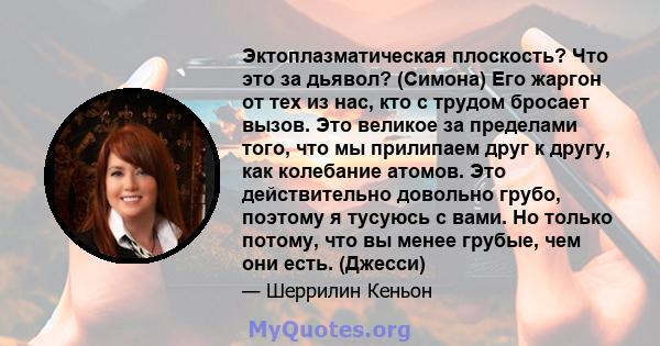 Эктоплазматическая плоскость? Что это за дьявол? (Симона) Его жаргон от тех из нас, кто с трудом бросает вызов. Это великое за пределами того, что мы прилипаем друг к другу, как колебание атомов. Это действительно