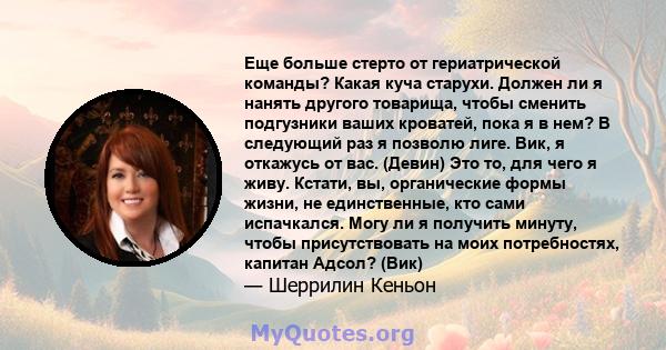 Еще больше стерто от гериатрической команды? Какая куча старухи. Должен ли я нанять другого товарища, чтобы сменить подгузники ваших кроватей, пока я в нем? В следующий раз я позволю лиге. Вик, я откажусь от вас.