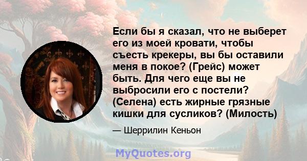 Если бы я сказал, что не выберет его из моей кровати, чтобы съесть крекеры, вы бы оставили меня в покое? (Грейс) может быть. Для чего еще вы не выбросили его с постели? (Селена) есть жирные грязные кишки для сусликов?