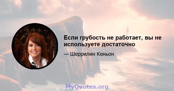 Если грубость не работает, вы не используете достаточно