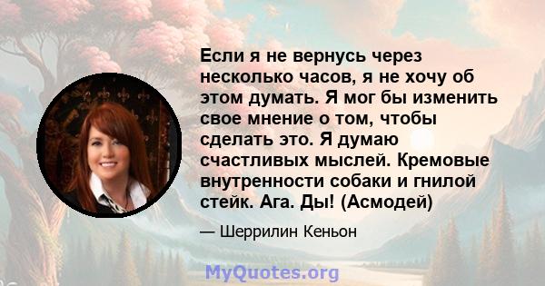 Если я не вернусь через несколько часов, я не хочу об этом думать. Я мог бы изменить свое мнение о том, чтобы сделать это. Я думаю счастливых мыслей. Кремовые внутренности собаки и гнилой стейк. Ага. Ды! (Асмодей)