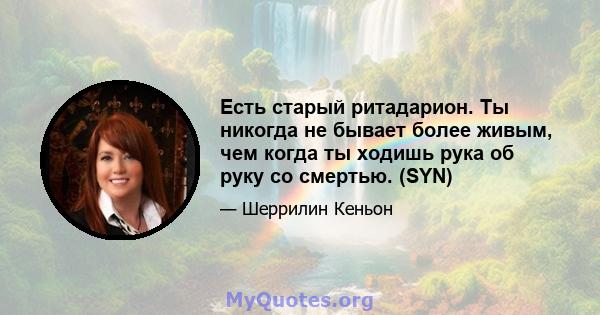 Есть старый ритадарион. Ты никогда не бывает более живым, чем когда ты ходишь рука об руку со смертью. (SYN)