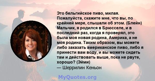 Это бельгийское пиво, милая. Пожалуйста, скажите мне, что вы, по крайней мере, слышали об этом. (Блейн) Мальчик, я родился в Брюсселе, и в последний раз, когда я проверял, это была моя новая родина, Америка, а не моя