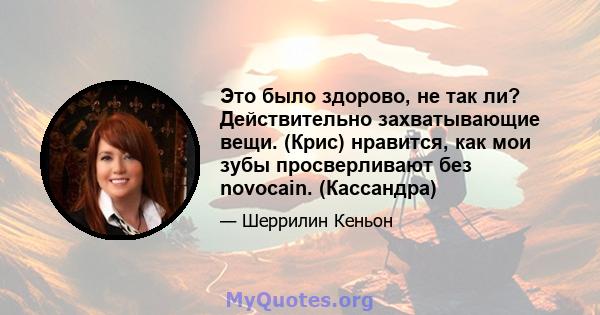 Это было здорово, не так ли? Действительно захватывающие вещи. (Крис) нравится, как мои зубы просверливают без novocain. (Кассандра)