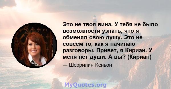 Это не твоя вина. У тебя не было возможности узнать, что я обменял свою душу. Это не совсем то, как я начинаю разговоры. Привет, я Кириан. У меня нет души. А вы? (Кириан)