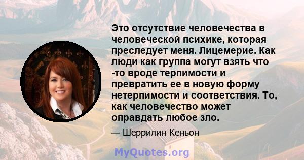 Это отсутствие человечества в человеческой психике, которая преследует меня. Лицемерие. Как люди как группа могут взять что -то вроде терпимости и превратить ее в новую форму нетерпимости и соответствия. То, как