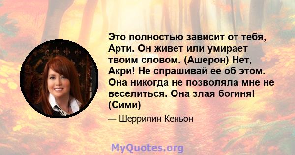 Это полностью зависит от тебя, Арти. Он живет или умирает твоим словом. (Ашерон) Нет, Акри! Не спрашивай ее об этом. Она никогда не позволяла мне не веселиться. Она злая богиня! (Сими)