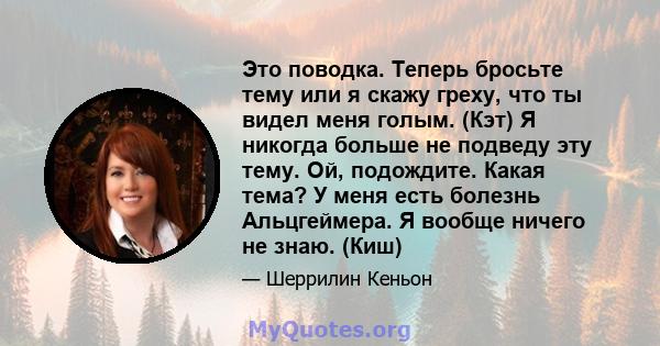 Это поводка. Теперь бросьте тему или я скажу греху, что ты видел меня голым. (Кэт) Я никогда больше не подведу эту тему. Ой, подождите. Какая тема? У меня есть болезнь Альцгеймера. Я вообще ничего не знаю. (Киш)