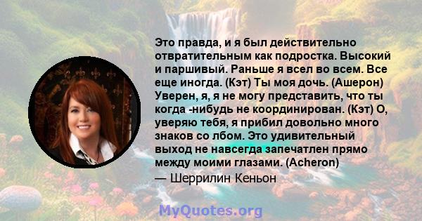 Это правда, и я был действительно отвратительным как подростка. Высокий и паршивый. Раньше я всел во всем. Все еще иногда. (Кэт) Ты моя дочь. (Ашерон) Уверен, я, я не могу представить, что ты когда -нибудь не