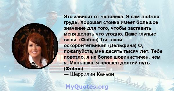 Это зависит от человека. Я сам люблю грудь. Хорошая стойка имеет большое значение для того, чтобы заставить меня делать что угодно. Даже глупые вещи. (Фобос) Ты такой оскорбительный! (Дельфина) О, пожалуйста, мне десять 