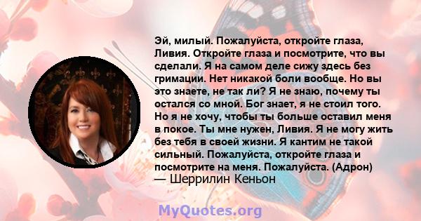 Эй, милый. Пожалуйста, откройте глаза, Ливия. Откройте глаза и посмотрите, что вы сделали. Я на самом деле сижу здесь без гримации. Нет никакой боли вообще. Но вы это знаете, не так ли? Я не знаю, почему ты остался со