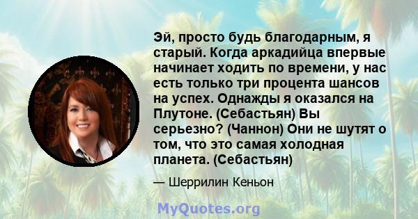 Эй, просто будь благодарным, я старый. Когда аркадийца впервые начинает ходить по времени, у нас есть только три процента шансов на успех. Однажды я оказался на Плутоне. (Себастьян) Вы серьезно? (Чаннон) Они не шутят о