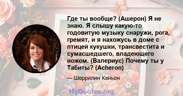 Где ты вообще? (Ашерон) Я не знаю. Я слышу какую-то годовитую музыку снаружи, рога, гремят, и я нахожусь в доме с птицей кукушки, трансвестита и сумасшедшего, владеющего ножом. (Валериус) Почему ты у Табиты? (Acheron)