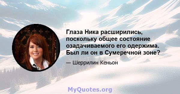 Глаза Ника расширились, поскольку общее состояние озадачиваемого его одержима. Был ли он в Сумеречной зоне?