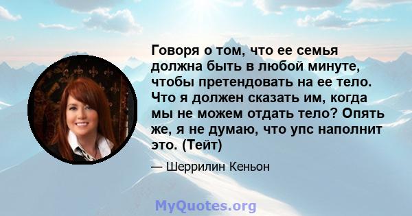 Говоря о том, что ее семья должна быть в любой минуте, чтобы претендовать на ее тело. Что я должен сказать им, когда мы не можем отдать тело? Опять же, я не думаю, что упс наполнит это. (Тейт)