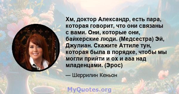 Хм, доктор Александр, есть пара, которая говорит, что они связаны с вами. Они, которые они, байкерские люди. (Медсестра) Эй, Джулиан. Скажите Аттиле тун, которая была в порядке, чтобы мы могли прийти и ох и ааа над