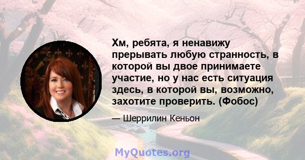 Хм, ребята, я ненавижу прерывать любую странность, в которой вы двое принимаете участие, но у нас есть ситуация здесь, в которой вы, возможно, захотите проверить. (Фобос)