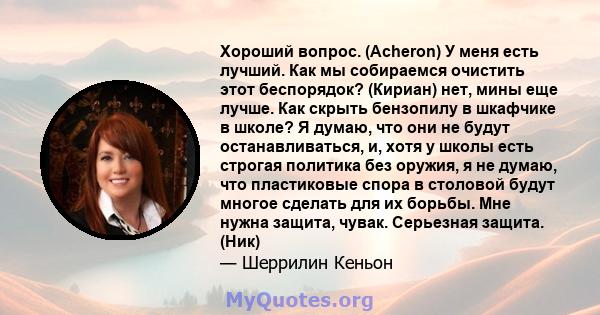 Хороший вопрос. (Acheron) У меня есть лучший. Как мы собираемся очистить этот беспорядок? (Кириан) нет, мины еще лучше. Как скрыть бензопилу в шкафчике в школе? Я думаю, что они не будут останавливаться, и, хотя у школы 