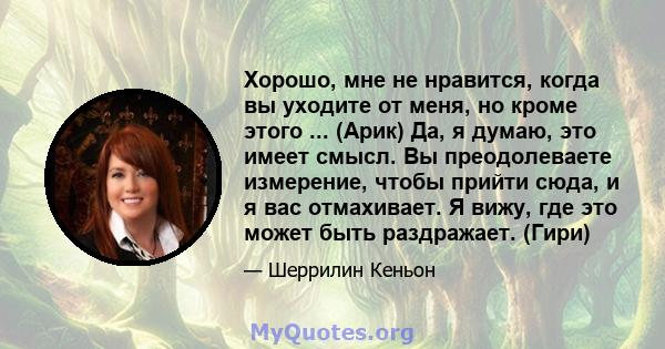 Хорошо, мне не нравится, когда вы уходите от меня, но кроме этого ... (Арик) Да, я думаю, это имеет смысл. Вы преодолеваете измерение, чтобы прийти сюда, и я вас отмахивает. Я вижу, где это может быть раздражает. (Гири)