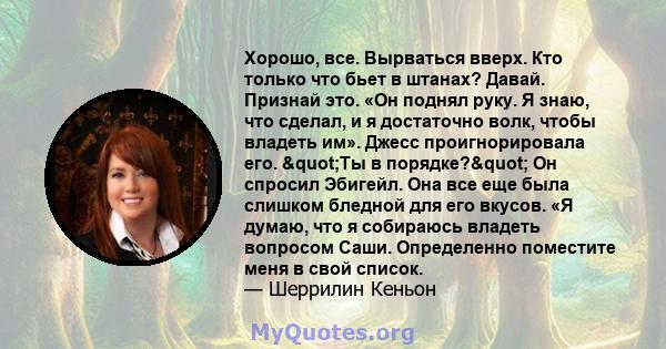 Хорошо, все. Вырваться вверх. Кто только что бьет в штанах? Давай. Признай это. «Он поднял руку. Я знаю, что сделал, и я достаточно волк, чтобы владеть им». Джесс проигнорировала его. "Ты в порядке?" Он