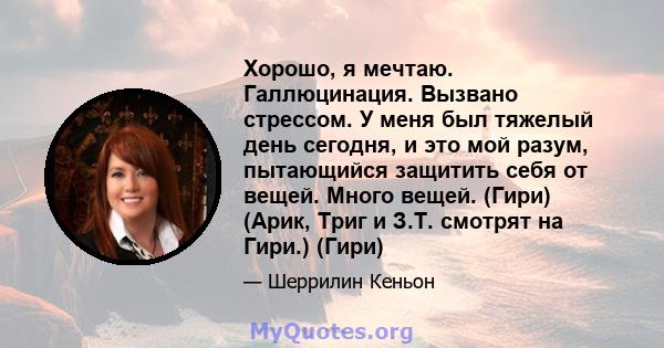 Хорошо, я мечтаю. Галлюцинация. Вызвано стрессом. У меня был тяжелый день сегодня, и это мой разум, пытающийся защитить себя от вещей. Много вещей. (Гири) (Арик, Триг и З.Т. смотрят на Гири.) (Гири)