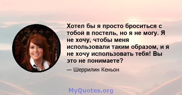 Хотел бы я просто броситься с тобой в постель, но я не могу. Я не хочу, чтобы меня использовали таким образом, и я не хочу использовать тебя! Вы это не понимаете?