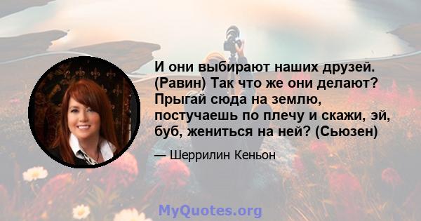 И они выбирают наших друзей. (Равин) Так что же они делают? Прыгай сюда на землю, постучаешь по плечу и скажи, эй, буб, жениться на ней? (Сьюзен)