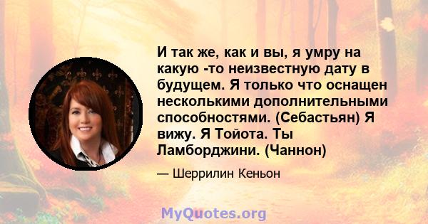 И так же, как и вы, я умру на какую -то неизвестную дату в будущем. Я только что оснащен несколькими дополнительными способностями. (Себастьян) Я вижу. Я Тойота. Ты Ламборджини. (Чаннон)