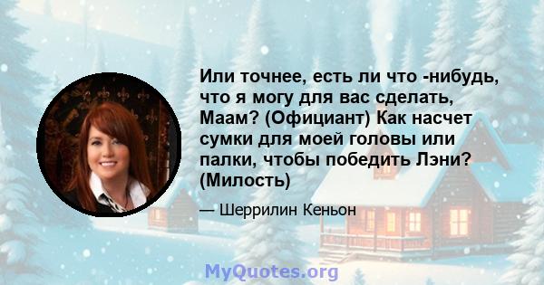 Или точнее, есть ли что -нибудь, что я могу для вас сделать, Маам? (Официант) Как насчет сумки для моей головы или палки, чтобы победить Лэни? (Милость)